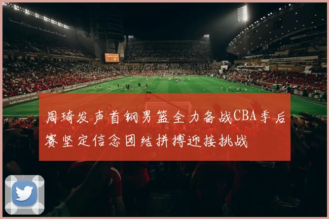 周琦发声首钢男篮全力备战CBA季后赛坚定信念团结拼搏迎接挑战
