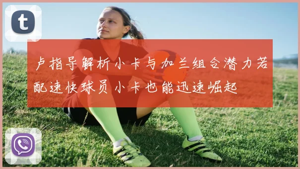 卢指导解析小卡与加兰组合潜力若配速快球员小卡也能迅速崛起