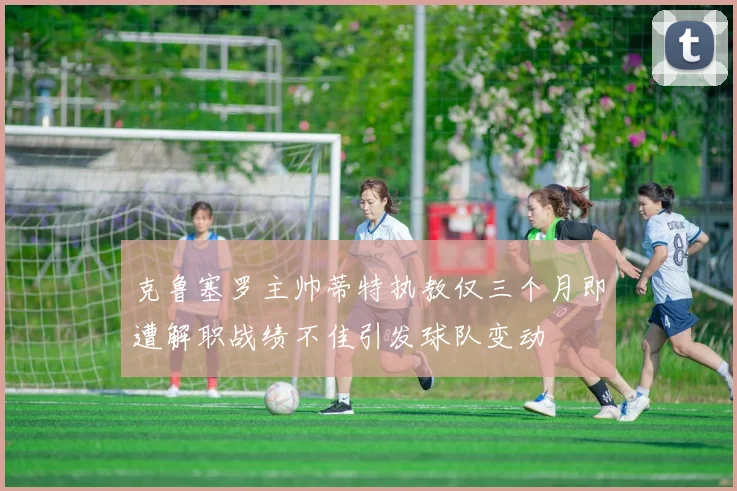 克鲁塞罗主帅蒂特执教仅三个月即遭解职战绩不佳引发球队变动