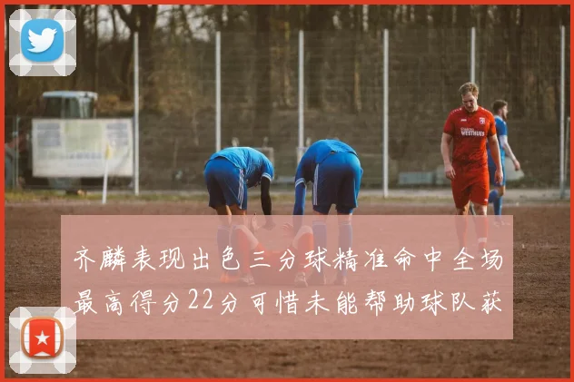 齐麟表现出色三分球精准命中全场最高得分22分可惜未能帮助球队获胜