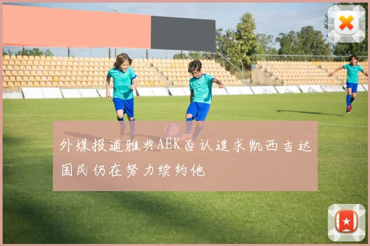 外媒报道雅典AEK否认追求凯西吉达国民仍在努力续约他