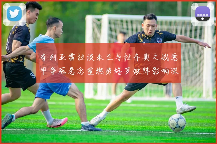 夸利亚雷拉谈米兰与拉齐奥之战意甲争冠悬念重燃劳塔罗缺阵影响深远