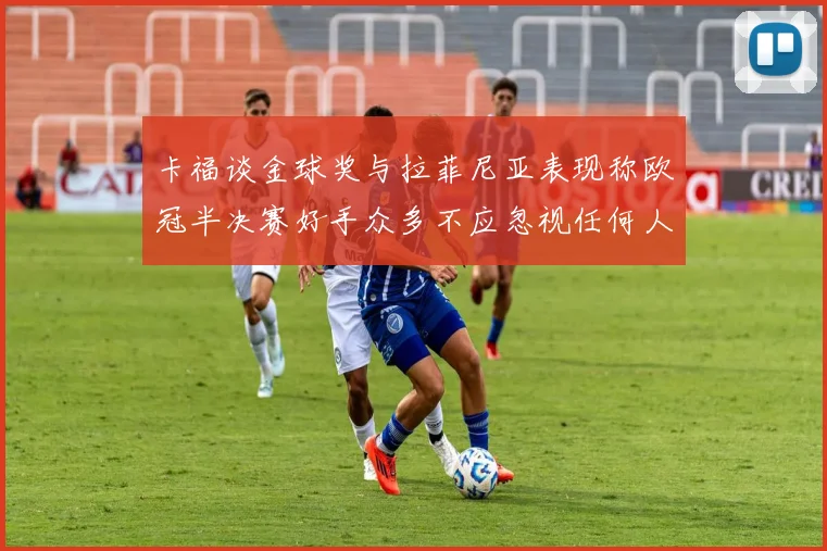 卡福谈金球奖与拉菲尼亚表现称欧冠半决赛好手众多不应忽视任何人