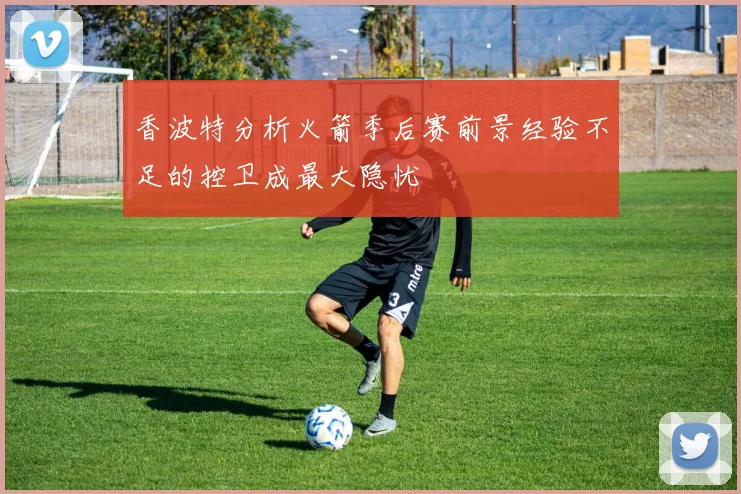 香波特分析火箭季后赛前景经验不足的控卫成最大隐忧